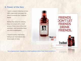 9. Power of the fans
  I spent a session listening to how
  HBO organically leveraged fan
  sites to promote the TruBlood
  brand.


  Rather than shout to millions,
  they conversed with a small
  group of their most inﬂuential
  watchers. And converted them
  into mini ambassadors.


  I found it pretty interesting,
  being as as most brands fear
  those types of sites.




  Fan empowerment. Speak to a small audience rather than shout to millions.
 