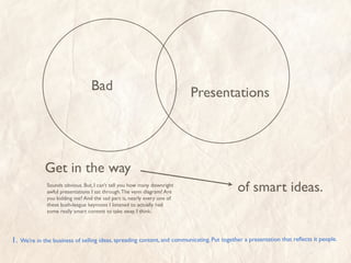 Bad                                     Presentations




               Get in the way
               Sounds obvious. But, I can’t tell you how many downright
               awful presentations I sat through. The venn diagram? Are                      of smart ideas.
               you kidding me? And the sad part is, nearly every one of
               these bush-league keynotes I listened to actually had
               some really smart content to take away. I think.




1.   We’re in the business of selling ideas, spreading content, and communicating. Put together a presentation that reﬂects it people.
 