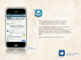 2.




                 Every year, a new app or platform is sort of
                 “discovered” at SXSWi. Twitter, Foursquare,
                 GoWalla, are some pretty good examples.

                 So, our eyes were peeled for the next ‘big techy
                 thing’. Fortunately, it didn’t take long
                 to ﬁnd. On day 1, Shane Needham (Interactive
                 Producer) and I came across a group texting app
                 called GroupMe. It’s like a group chat session using
                 SMS.

                 Amazingly fun and social. Check it out.




One of our
GroupMe chats.



                                                            Personally, I dig Beluga.
                                                            Same concept.
 