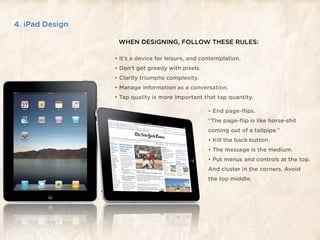 4. iPad Design

                  WHEN DESIGNING, FOLLOW THESE RULES:

                 • It’s a device for leisure, and contemplation.
                 • Don’t get greedy with pixels.
                 • Clarity triumphs complexity.
                 • Manage information as a conversation.
                 • Tap quality is more important that tap quantity.

                                                   • End page-ﬂips.
                                                   “The page-ﬂip is like horse-shit
                                                   coming out of a tailpipe.”
                                                   • Kill the back button.
                                                   • The message is the medium.
                                                   • Put menus and controls at the top.
                                                   And cluster in the corners. Avoid
                                                   the top middle.
 