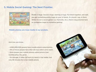 5. Mobile Social Gaming: The Next Frontier.


                                   Mobile is huge. Social is huge. Gaming is huge. Put them together, and well,
                                   you got something pretty huge on your in hands. Or should I say, in them.
                                   While I’m not a social gamer (i.e. Farmville, etc.), there’s big potential here
                                   as companies begin to monetize gaming.




    Mobile phones are mass media in our pockets.




    And now you know...


    - 4,965,000,000 people have mobile phone subscriptions.
    - 91% of those people have their devices within arms reach.
    - More people own mobile phones subscriptions than
    toothbrushes. Ew, gross.
    - On average, it takes 26 hours to report a lost wallet, but
    only 68 minutes for a lost mobile phone.
 