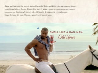 Okay, so I learned the secret behind how Old Spice sold this nice campaign. Shhhh.
Lean in real close. Closer. Closer. Ok, here it goes: “Trust with your clients is the secret sauce if want to do
groundbreaking work.”   Seriously? Son of a b... I thought it was going revolutionary.
Nevertheless, it’s true. Maybe a good reminder at best.




                                                    6.
 