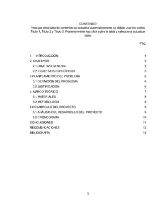 3
CONTENIDO
Para que esta tabla de contenido se actualice automáticamente se deben usar los estilos
Titulo 1, Titulo 2 y Titulo 3. Posteriormente haz click sobre la tabla y selecciona actualizar
tabla.
Pág.
1. INTRODUCCIÓN 4
2. OBJETIVOS 5
2.1 OBJETIVO GENERAL 5
2.2 OBJETIVOS ESPECÍFICOS 5
3 PLANTEAMIENTO DEL PROBLEMA 6
3.1 DEFINICIÓN DEL PROBLEMA 6
3.2 JUSTIFICACIÓN 6
4. MARCO TEÓRICO 7
5.1 MATERIALES 8
5.2 METODOLOGÍA 8
6 DESARROLLO DEL PROYECTO 9
6.1 ANÁLISIS DEL DESARROLLO DEL PROYECTO 9
6.2 CRONOGRAMA 10
CONCLUSIONES 11
RECOMENDACIONES 12
BIBLIOGRAFÍA 13
 