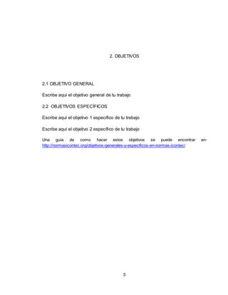 5
2. OBJETIVOS
2.1 OBJETIVO GENERAL
Escribe aquí el objetivo general de tu trabajo
2.2 OBJETIVOS ESPECÍFICOS
Escribe aquí el objetivo 1 específico de tu trabajo
Escribe aquí el objetivo 2 específico de tu trabajo
Una guía de como hacer estos objetivos se puede encontrar en:
http://normasicontec.org/objetivos-generales-y-especificos-en-normas-icontec/
 