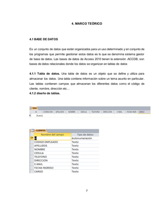 7
4. MARCO TEÓRICO
4.1 BASE DE DATOS
Es un conjunto de datos que están organizados para un uso determinado y en conjunto de
los programas que permite gestionar estos datos es lo que se denomina sistema gestor
de base de datos. Las bases de datos de Access 2010 tienen la extensión .ACCDB, son
bases de datos relacionales donde los datos se organizan en tablas de datos
4.1.1 Tabla de datos. Una tabla de datos es un objeto que se define y utiliza para
almacenar los datos. Una tabla contiene información sobre un tema asunto en particular.
Las tablas contienen campos que almacenan los diferentes datos como el código de
cliente, nombre, dirección etc…
4.1.2 diseño de tablas.
 