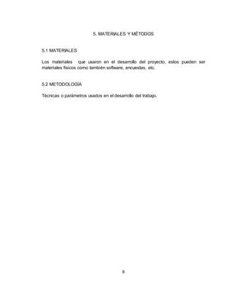 8
5. MATERIALES Y MÉTODOS
5.1 MATERIALES
Los materiales que usaron en el desarrollo del proyecto, estos pueden ser
materiales físicos como también software, encuestas, etc.
5.2 METODOLOGÍA
Técnicas o parámetros usados en el desarrollo del trabajo.
 