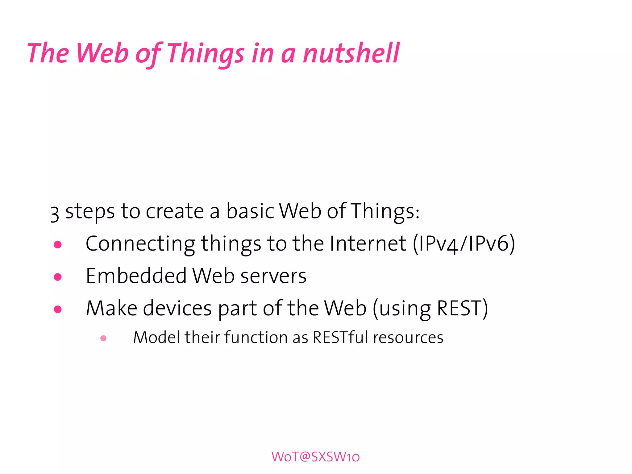 The Web of Things in a nutshell




  3 steps to create a basic Web of Things:
  •   Connecting things to the Internet (IPv4/IPv6)
  •   Embedded Web servers
  •   Make devices part of the Web (using REST)
      •   Model their function as RESTful resources




                            WoT@SXSW10
 