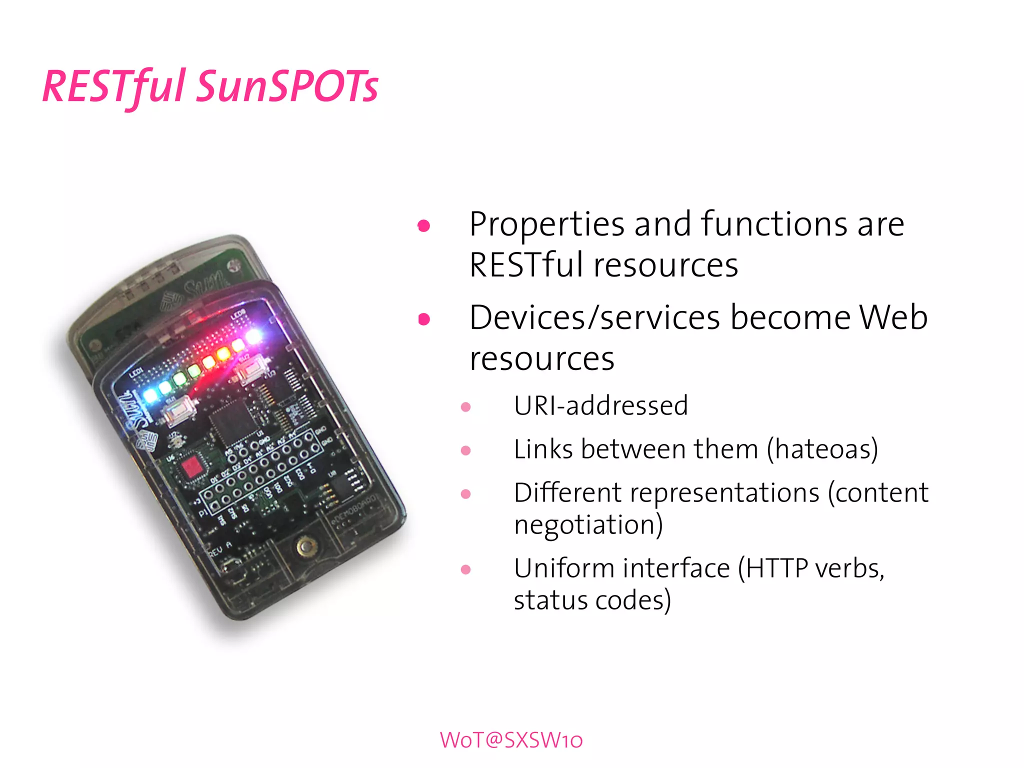 RESTful SunSPOTs


                   •     Properties and functions are
                         RESTful resources
                   •     Devices/services become Web
                         resources
                        •   URI-addressed
                        •   Links between them (hateoas)
                        •   Different representations (content
                            negotiation)
                        •   Uniform interface (HTTP verbs,
                            status codes)



                       WoT@SXSW10
 