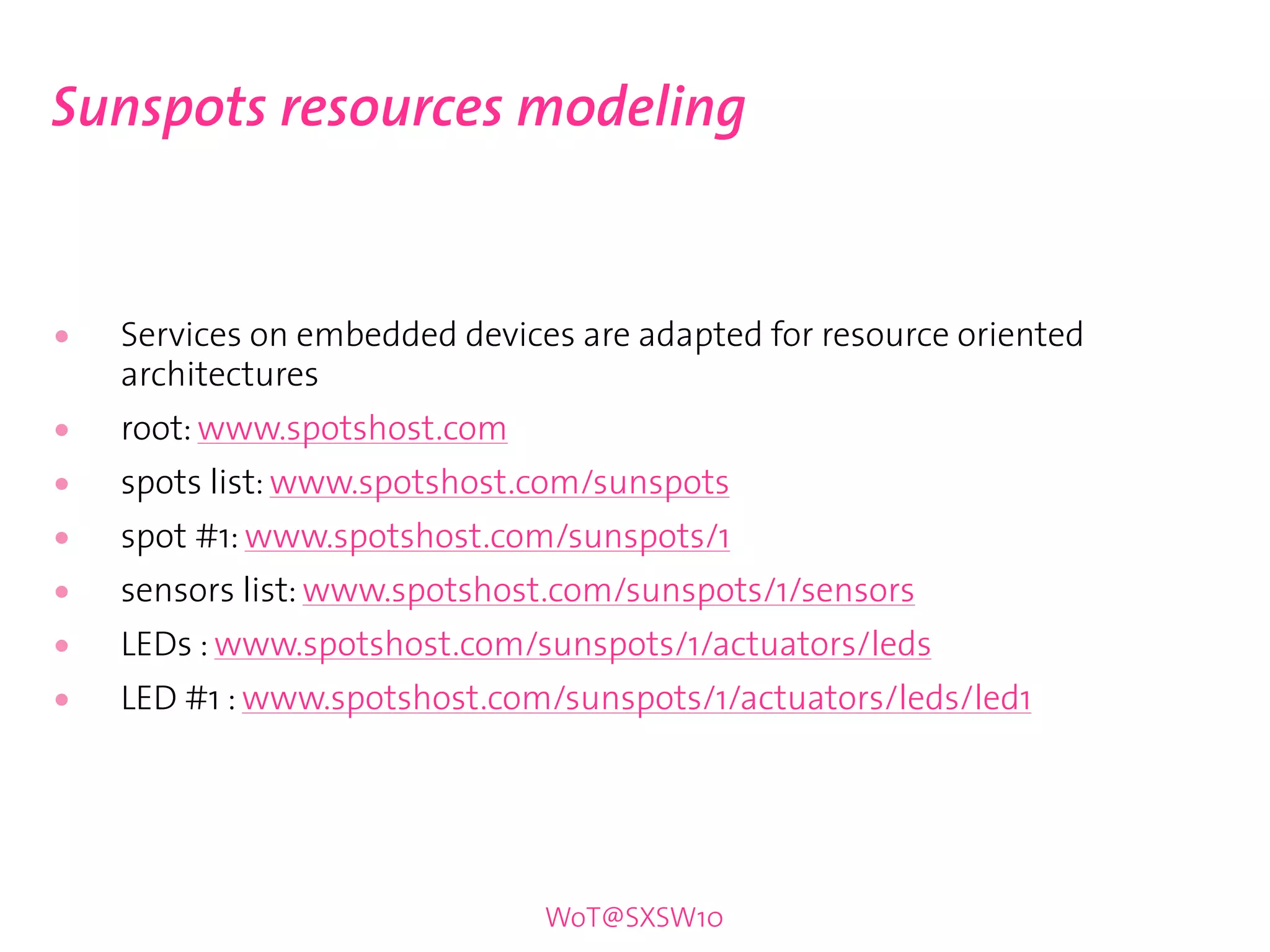 Sunspots resources modeling


•   Services on embedded devices are adapted for resource oriented
    architectures
•   root: www.spotshost.com
•   spots list: www.spotshost.com/sunspots
•   spot #1: www.spotshost.com/sunspots/1
•   sensors list: www.spotshost.com/sunspots/1/sensors
•   LEDs : www.spotshost.com/sunspots/1/actuators/leds
•   LED #1 : www.spotshost.com/sunspots/1/actuators/leds/led1




                               WoT@SXSW10
 