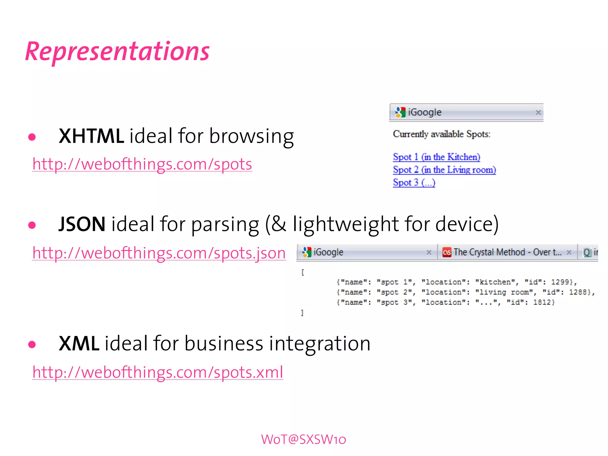 Representations


•   XHTML ideal for browsing
http://webofthings.com/spots


•   JSON ideal for parsing (& lightweight for device)
http://webofthings.com/spots.json




•   XML ideal for business integration
http://webofthings.com/spots.xml


                               WoT@SXSW10
 