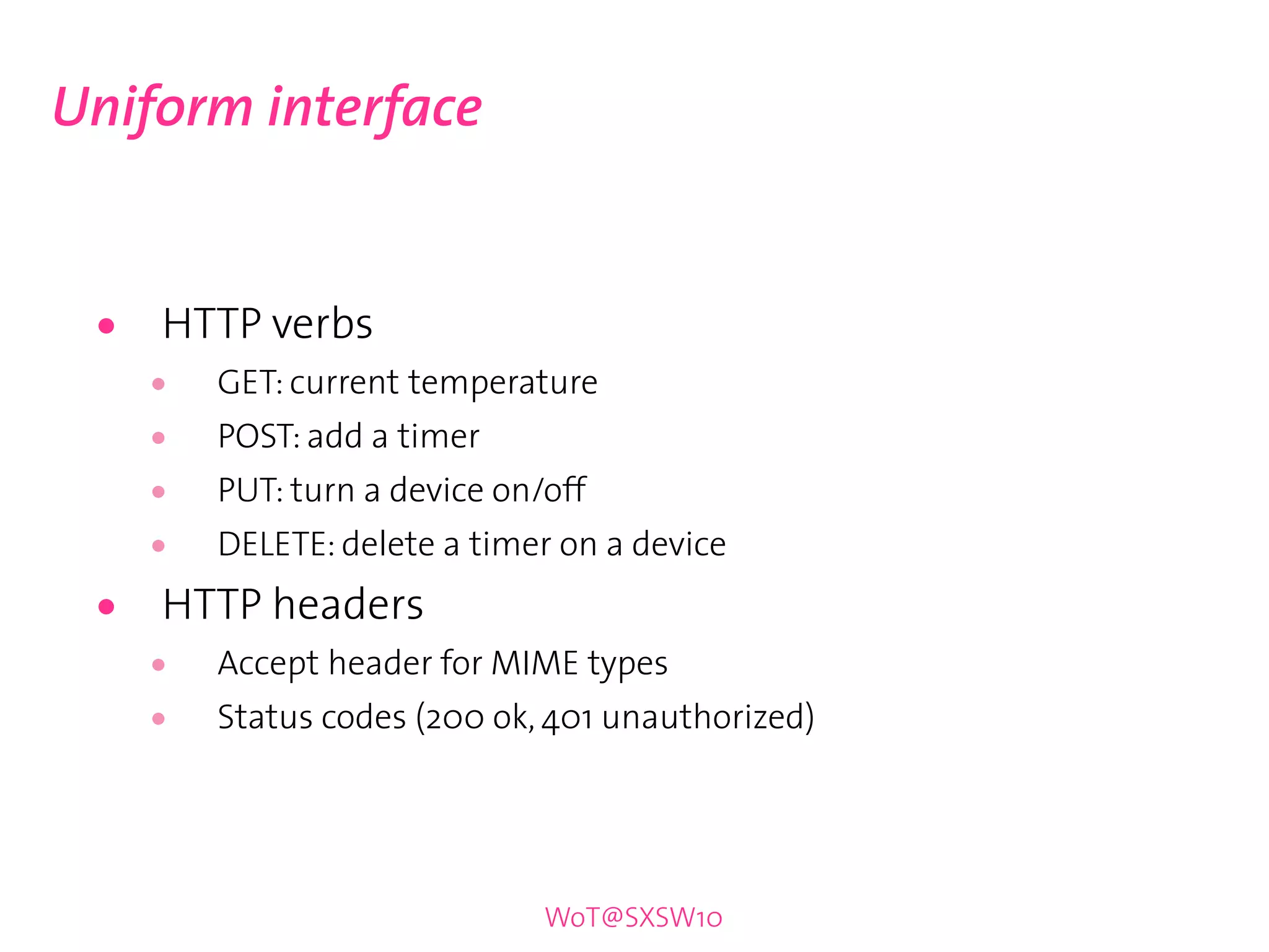 Uniform interface


 •   HTTP verbs
     •   GET: current temperature
     •   POST: add a timer
     •   PUT: turn a device on/off
     •   DELETE: delete a timer on a device

 •   HTTP headers
     •   Accept header for MIME types
     •   Status codes (200 ok, 401 unauthorized)




                               WoT@SXSW10
 