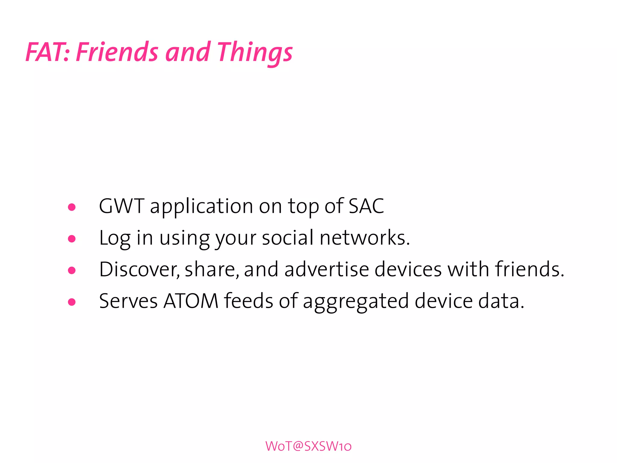 FAT: Friends and Things




   •   GWT application on top of SAC
   •   Log in using your social networks.
   •   Discover, share, and advertise devices with friends.
   •   Serves ATOM feeds of aggregated device data.




                         WoT@SXSW10
 