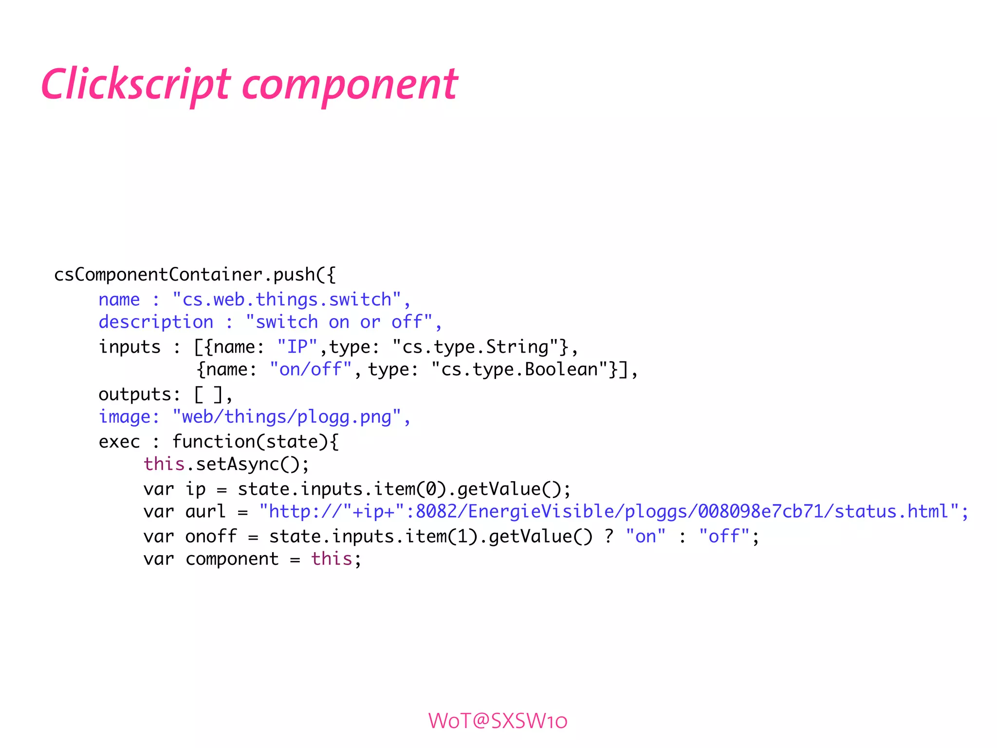 Clickscript component



	   csComponentContainer.push({
	   	   name : "cs.web.things.switch",
	   	   description : "switch on or off",
	   	   inputs : [{name: "IP",type: "cs.type.String"},
	   	   	         {name: "on/off",	type: "cs.type.Boolean"}],
	   	   outputs: [ ],
	   	   image: "web/things/plogg.png",
	   	   exec : function(state){
	   	   	    this.setAsync();
	   	   	    var ip = state.inputs.item(0).getValue();	
	   	   	    var aurl = "http://"+ip+":8082/EnergieVisible/ploggs/008098e7cb71/status.html";
	   	   	    var onoff = state.inputs.item(1).getValue() ? "on" : "off";
	   	   	    var component = this;




                                       WoT@SXSW10
 