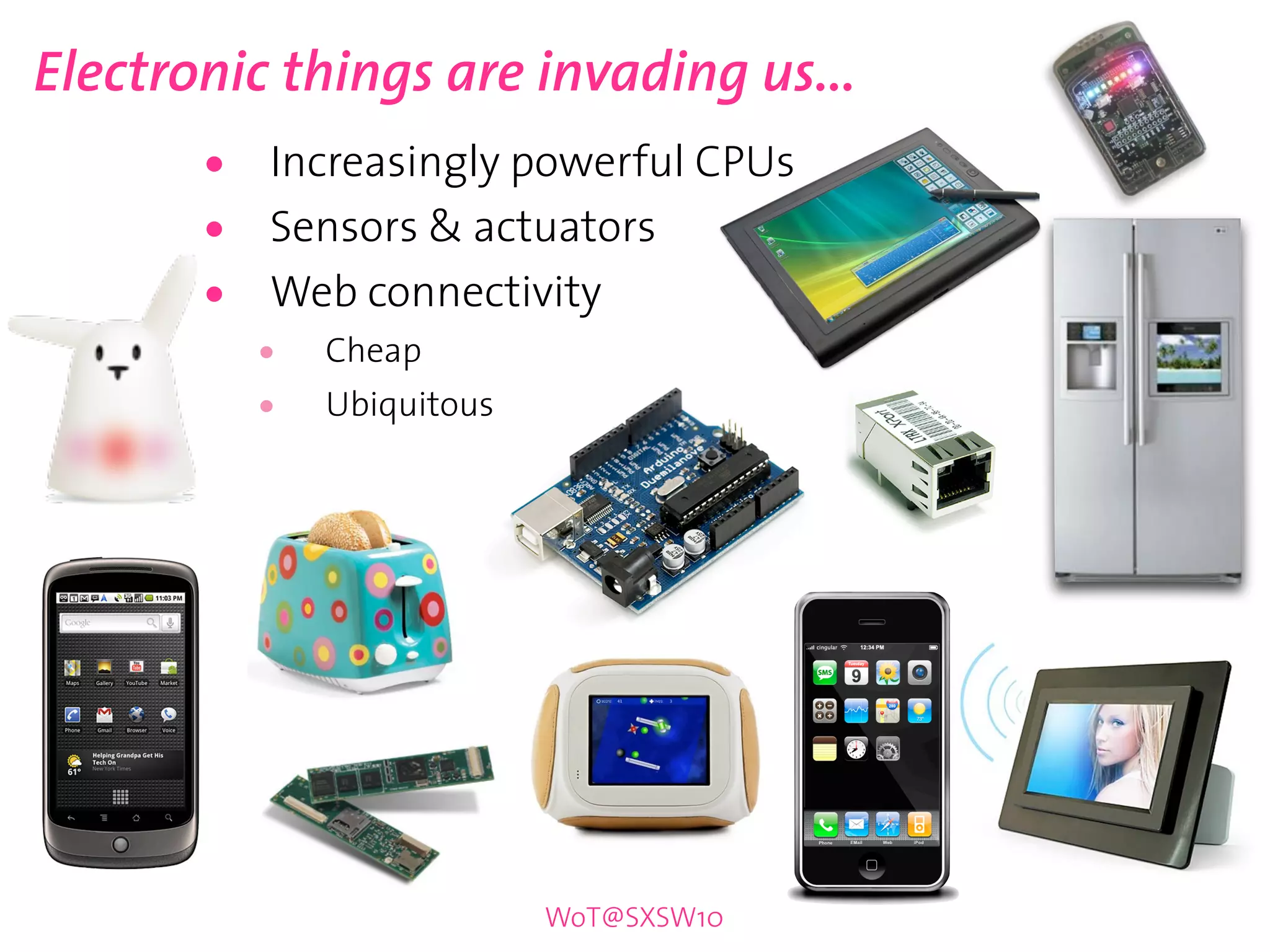 Electronic things are invading us...
       •   Increasingly powerful CPUs
       •   Sensors & actuators
       •   Web connectivity
           •   Cheap
           •   Ubiquitous




                            WoT@SXSW10
 