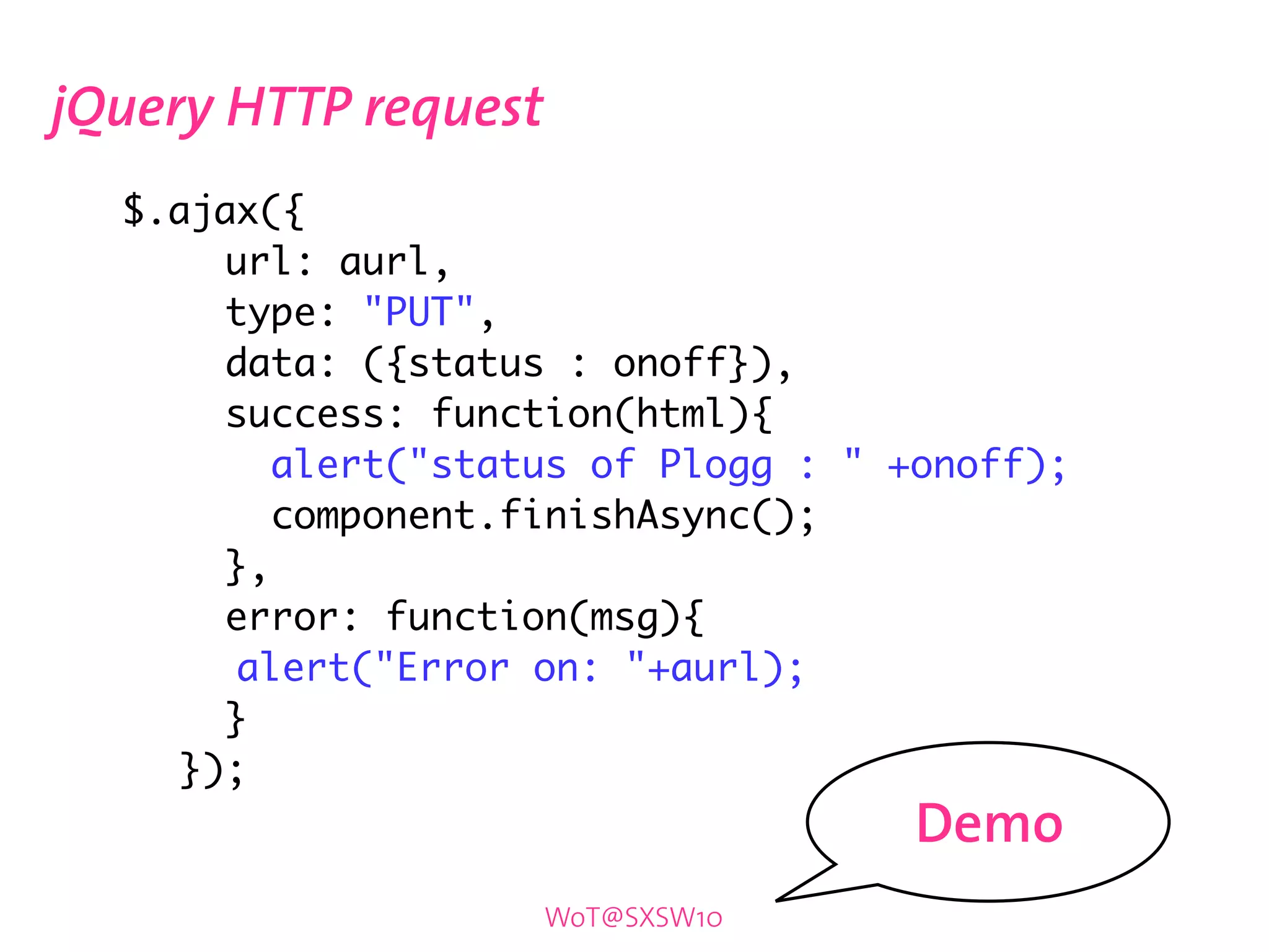 jQuery HTTP request
	   $.ajax({
	   	    url: aurl,
	   	    type: "PUT",
	   	    data: ({status : onoff}),
	   	    success: function(html){
	   	       alert("status of Plogg : " +onoff);
	   	       component.finishAsync();
	   	    },
	   	    error: function(msg){
	   	 	 alert("Error on: "+aurl);
	   	    }
	   	 });
                                       Demo
                       WoT@SXSW10
 