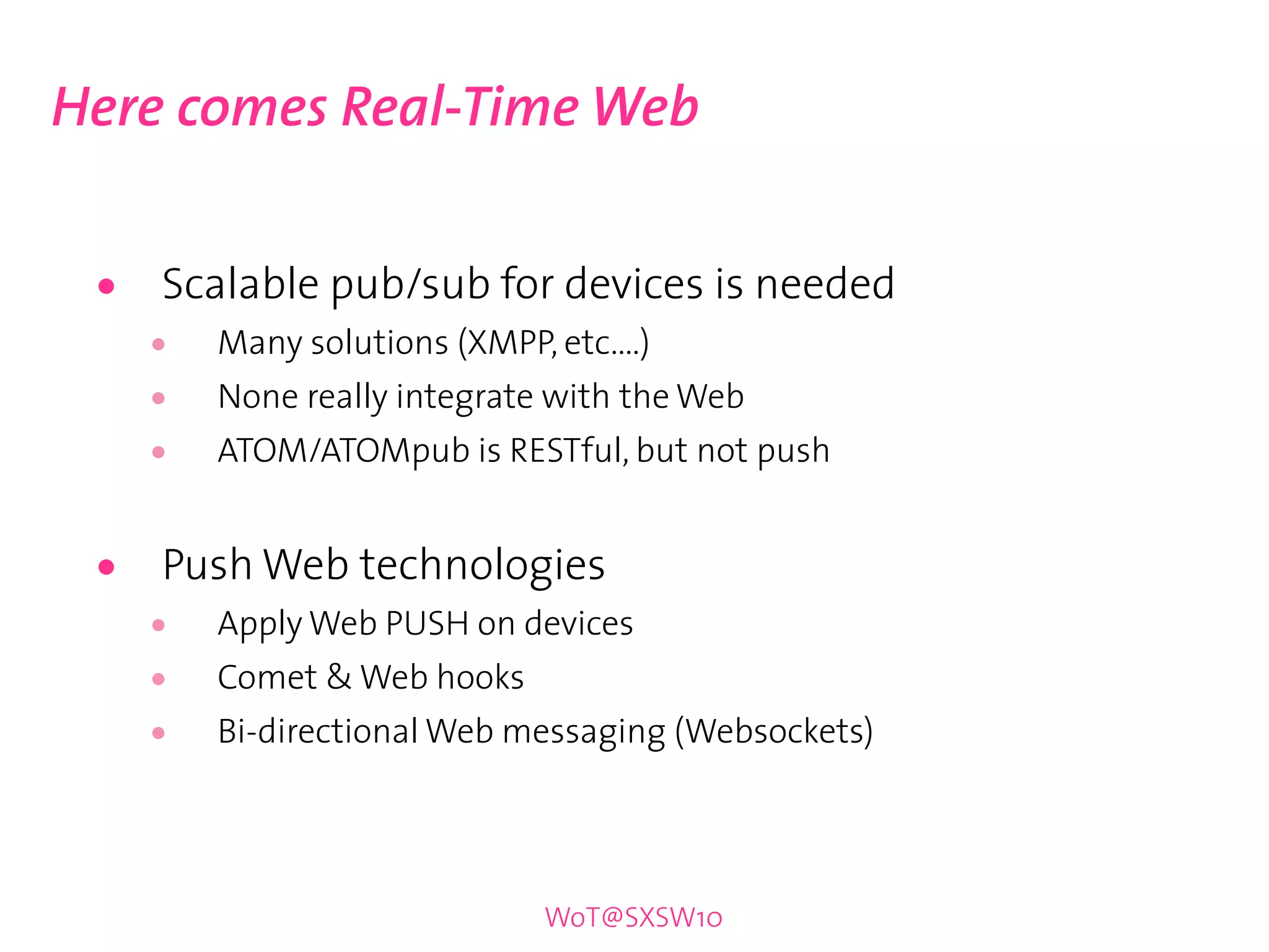 Here comes Real-Time Web


 •   Scalable pub/sub for devices is needed
     •   Many solutions (XMPP, etc....)
     •   None really integrate with the Web
     •   ATOM/ATOMpub is RESTful, but not push


 •   Push Web technologies
     •   Apply Web PUSH on devices
     •   Comet & Web hooks
     •   Bi-directional Web messaging (Websockets)




                               WoT@SXSW10
 