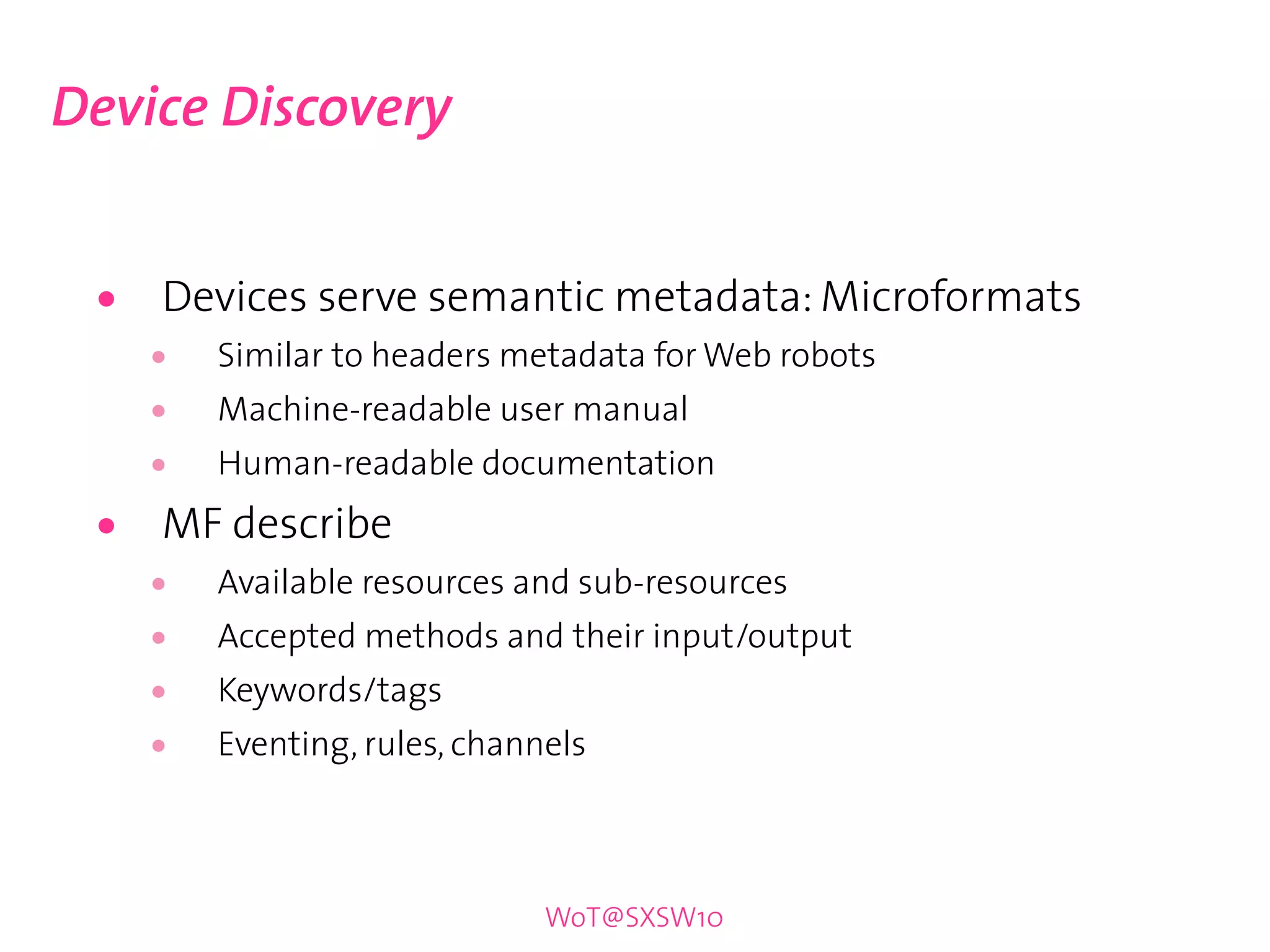 Device Discovery


 •   Devices serve semantic metadata: Microformats
     •   Similar to headers metadata for Web robots
     •   Machine-readable user manual
     •   Human-readable documentation

 •   MF describe
     •   Available resources and sub-resources
     •   Accepted methods and their input/output
     •   Keywords/tags
     •   Eventing, rules, channels



                               WoT@SXSW10
 