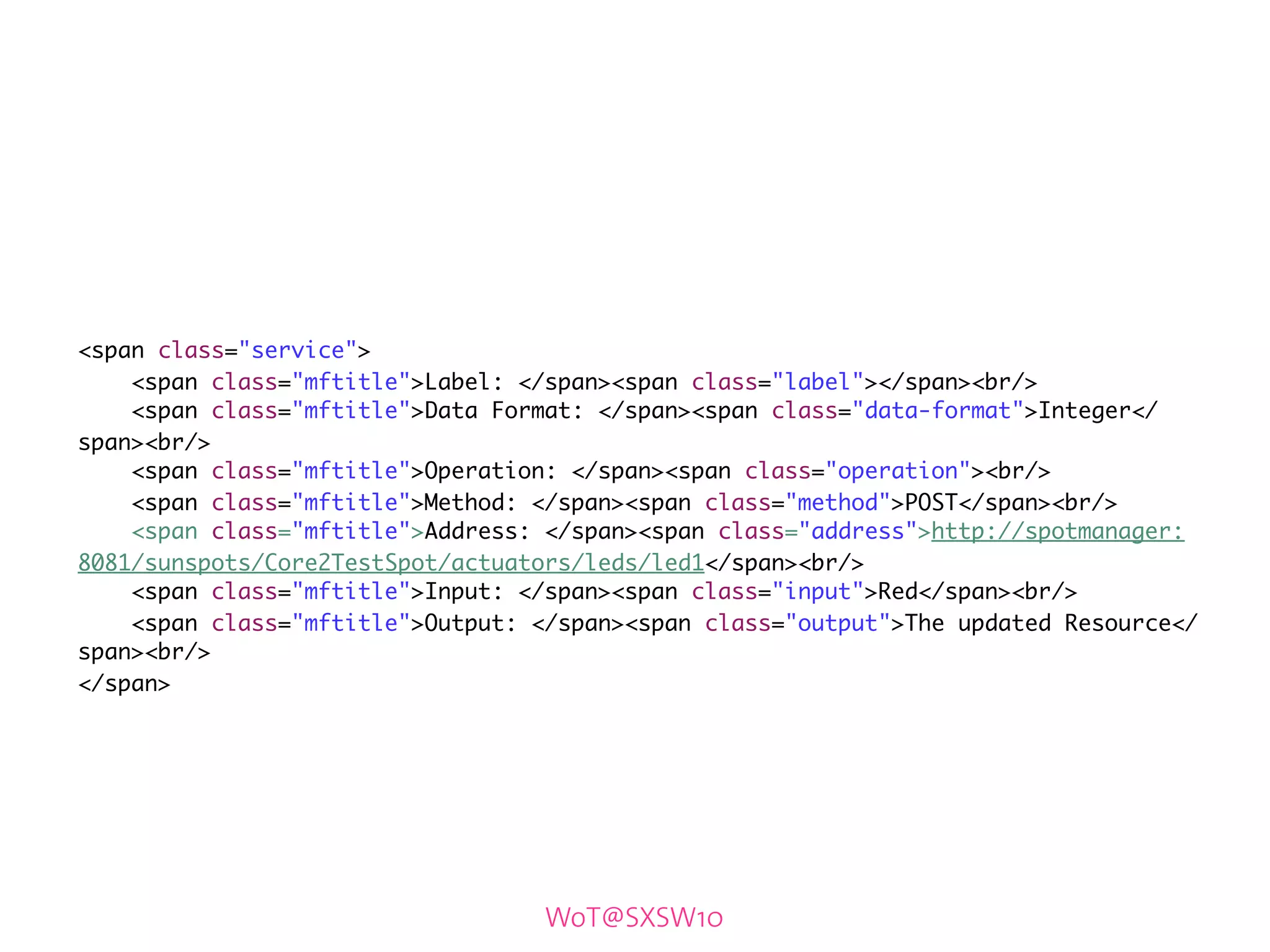 <span class="service">
    <span class="mftitle">Label: </span><span class="label"></span><br/>
    <span class="mftitle">Data Format: </span><span class="data-format">Integer</
span><br/>
    <span class="mftitle">Operation: </span><span class="operation"><br/>
    <span class="mftitle">Method: </span><span class="method">POST</span><br/>
    <span class="mftitle">Address: </span><span class="address">http://spotmanager:
8081/sunspots/Core2TestSpot/actuators/leds/led1</span><br/>
    <span class="mftitle">Input: </span><span class="input">Red</span><br/>
    <span class="mftitle">Output: </span><span class="output">The updated Resource</
span><br/>
</span>




                                   WoT@SXSW10
 