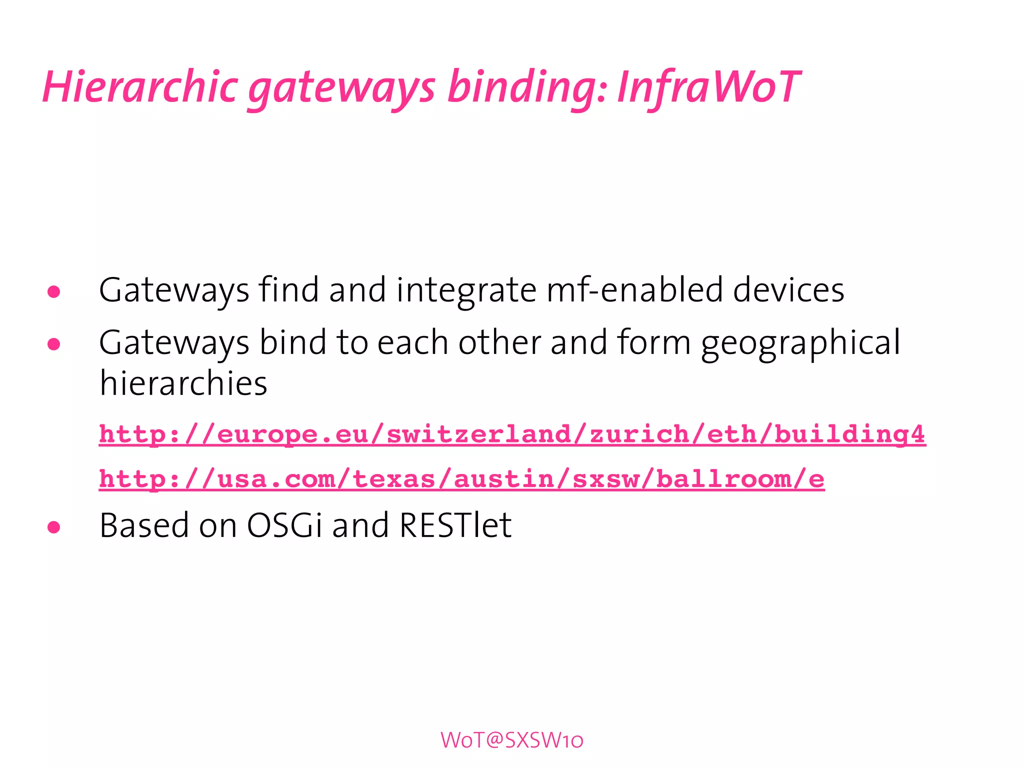 Hierarchic gateways binding: InfraWoT



•   Gateways find and integrate mf-enabled devices
•   Gateways bind to each other and form geographical
    hierarchies
    http://europe.eu/switzerland/zurich/eth/building4
    http://usa.com/texas/austin/sxsw/ballroom/e

•   Based on OSGi and RESTlet




                        WoT@SXSW10
 