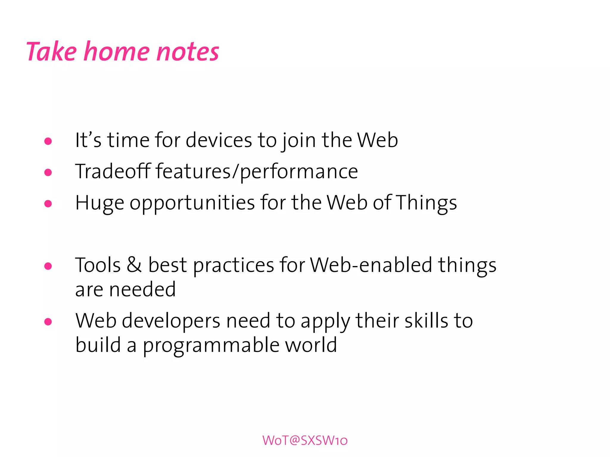 Take home notes


 •   It’s time for devices to join the Web
 •   Tradeoff features/performance
 •   Huge opportunities for the Web of Things


 •   Tools & best practices for Web-enabled things
     are needed
 •   Web developers need to apply their skills to
     build a programmable world



                        WoT@SXSW10
 