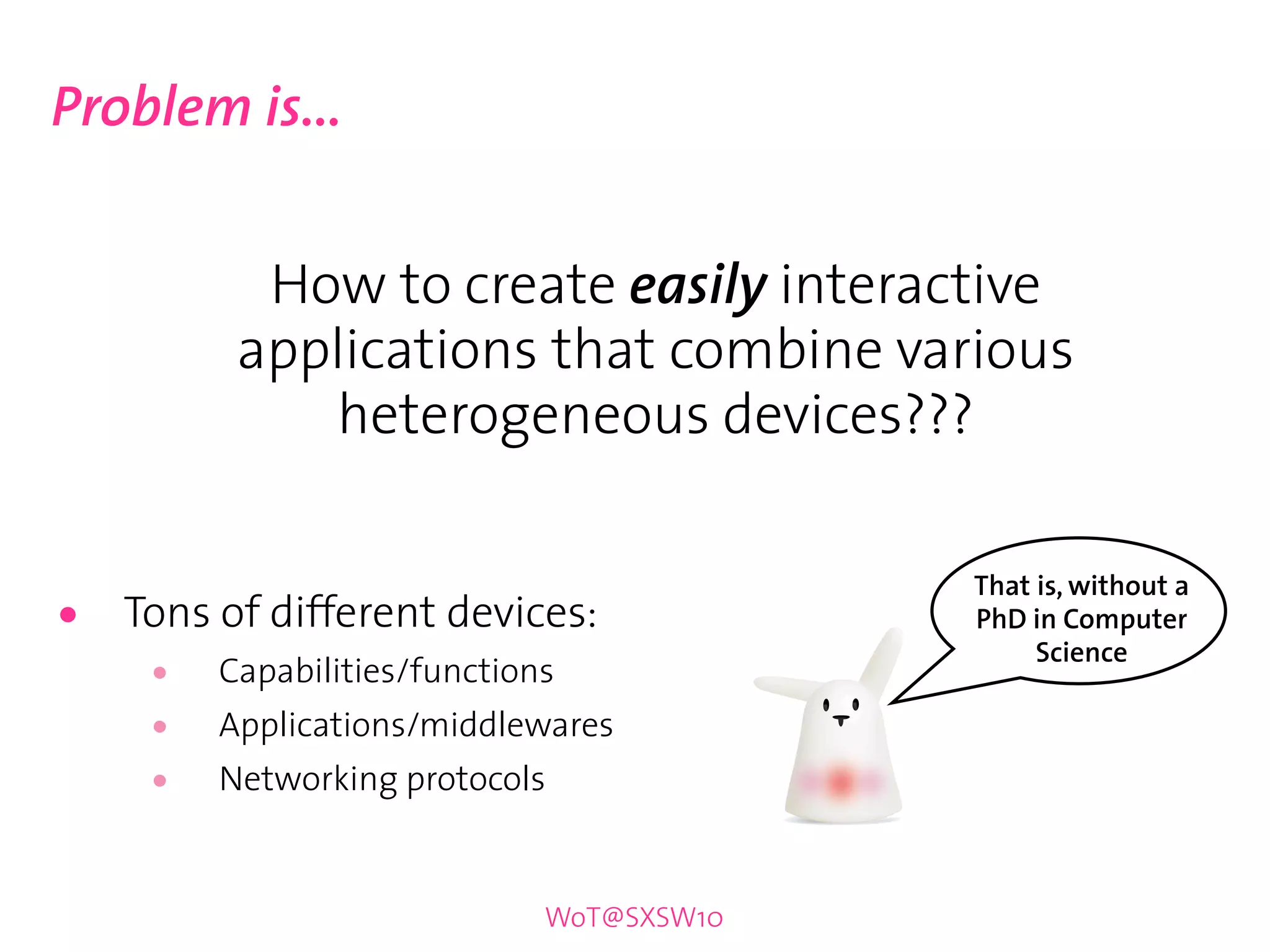 Problem is...


           How to create easily interactive
          applications that combine various
             heterogeneous devices???

                                           That is, without a
•   Tons of different devices:             PhD in Computer
                                                Science
     •   Capabilities/functions
     •   Applications/middlewares
     •   Networking protocols


                              WoT@SXSW10
 