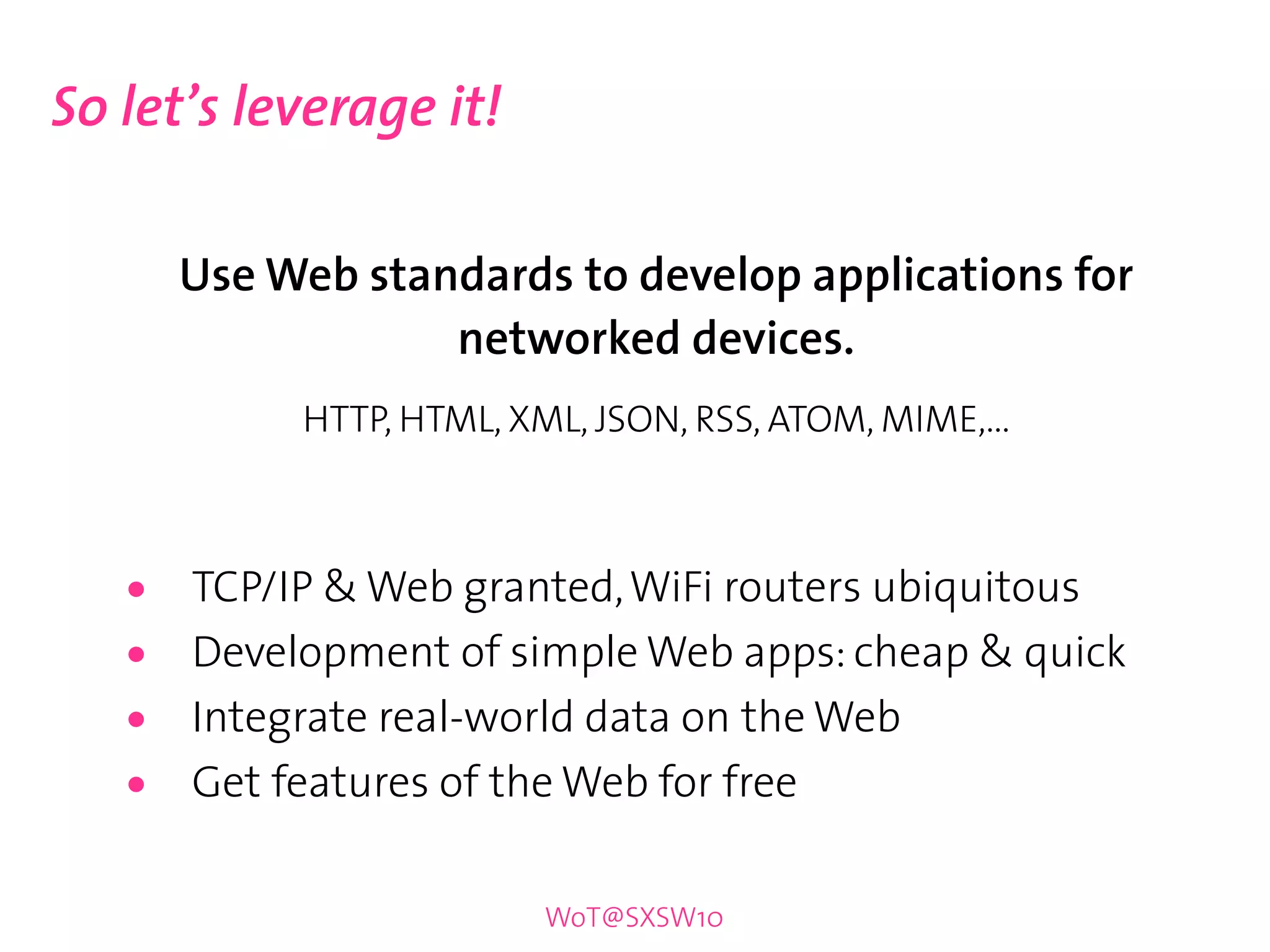So let’s leverage it!

       Use Web standards to develop applications for
                   networked devices.
            HTTP, HTML, XML, JSON, RSS, ATOM, MIME,...



   •   TCP/IP & Web granted, WiFi routers ubiquitous
   •   Development of simple Web apps: cheap & quick
   •   Integrate real-world data on the Web
   •   Get features of the Web for free

                          WoT@SXSW10
 