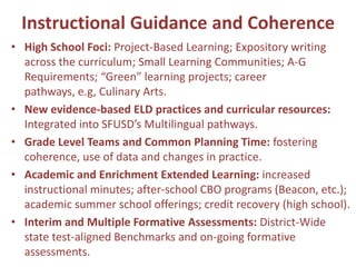 Instructional Guidance and Coherence
• High School Foci: Project-Based Learning; Expository writing
  across the curriculum; Small Learning Communities; A-G
  Requirements; “Green” learning projects; career
  pathways, e.g, Culinary Arts.
• New evidence-based ELD practices and curricular resources:
  Integrated into SFUSD’s Multilingual pathways.
• Grade Level Teams and Common Planning Time: fostering
  coherence, use of data and changes in practice.
• Academic and Enrichment Extended Learning: increased
  instructional minutes; after-school CBO programs (Beacon, etc.);
  academic summer school offerings; credit recovery (high school).
• Interim and Multiple Formative Assessments: District-Wide
  state test-aligned Benchmarks and on-going formative
  assessments.
 