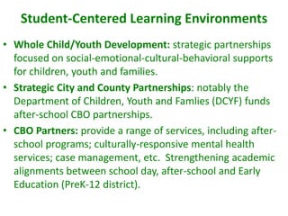 Student-Centered Learning Environments
• Whole Child/Youth Development: strategic partnerships
  focused on social-emotional-cultural-behavioral supports
  for children, youth and families.
• Strategic City and County Partnerships: notably the
  Department of Children, Youth and Famlies (DCYF) funds
  after-school CBO partnerships.
• CBO Partners: provide a range of services, including after-
  school programs; culturally-responsive mental health
  services; case management, etc. Strengthening academic
  alignments between school day, after-school and Early
  Education (PreK-12 district).
 