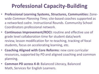 Professional Capacity-Building
• Professional Learning Systems, Structures, Communities: Zone-
  wide Common Planning Time; site-based coaches supported as
  a networked cadre. Instructional Rounds. Community School
  Coordinators professional network.
• Continuous Improvement/ROCI: routine and effective use of
  grade level collaboration time for student data/work
  review, lesson modification for re-teaching, tracking of focal
  students, focus on accelerating learning, etc.
• Coaching Aligned with Core Reforms: new core curricular
  resources, supported by PD and aligned coaching and common
  planning.
• Common PD across K-8: Balanced Literacy, Balanced
  Math, Services for English Learners.
 