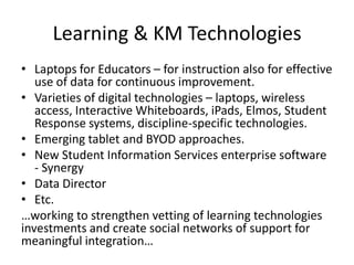 Learning & KM Technologies
• Laptops for Educators – for instruction also for effective
   use of data for continuous improvement.
• Varieties of digital technologies – laptops, wireless
   access, Interactive Whiteboards, iPads, Elmos, Student
   Response systems, discipline-specific technologies.
• Emerging tablet and BYOD approaches.
• New Student Information Services enterprise software
   - Synergy
• Data Director
• Etc.
…working to strengthen vetting of learning technologies
investments and create social networks of support for
meaningful integration…
 