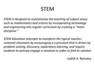 STEM
STEM is designed to revolutionize the teaching of subject areas
such as mathematics and science by incorporating technology
and engineering into regular curriculum by creating a “meta-
discipline.”

STEM Education attempts to transform the typical teacher-
centered classroom by encouraging a curriculum that is driven by
problem-solving, discovery, exploratory learning, and require
students to actively engage a situation in order to find its solution

                                                - Judith A. Ramaley
 