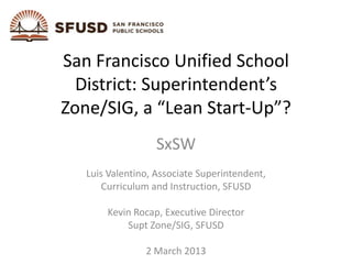 San Francisco Unified School
  District: Superintendent’s
Zone/SIG, a “Lean Start-Up”?
                   SxSW
   Luis Valentino, Associate Superintendent,
       Curriculum and Instruction, SFUSD

       Kevin Rocap, Executive Director
           Supt Zone/SIG, SFUSD

                2 March 2013
 
