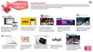FRENCH
TECH
FrenchTech Pavilion
Géré par UbiFrance, c’est ici que se regroupaient les 10 stratups sélectionnées par Ubi France et un jury d’
experts pour participer à l’évènement. Le French Tech Pavilion se voulait être un espace “vitrine de l’excellence
technologique française en matière d’innovation numérique”.
Focus sur les startups présentes.
Application de travail collaboratif
pour organiser ses projets, gérer
ses tâches et synchroniser son
équipe, sans email.
Le premier média social vocal.
Bobler permet d’enregistrer
des “bulles” géolocalisées.
Permet aux créateurs de
contenus de publier des
expériences interactives sans
avoir à coder une seule ligne.
Application qui agrège les
vidéos produites par les
spectateurs pendant les
concerts.
IntuiFace permet de créer et
déployer des expériences
digitales interactives.
Jeu d’apprentissage musical
qui utilise notamment les
sensations et la mémoire.
Plateforme de MOOC
française proposant
des cours de tous
types.
Outil de playlists collaboratif
qui agrège des morceaux
de différentes plateformes.
Réseau qui permet de
collecter et de partager
de la musique.
Outils et services pour les
artistes et labels afin de les
aider à faire de la promotion
auprès de leurs fans.
 