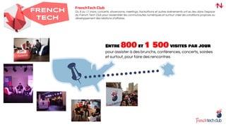 FRENCH
TECH
FrenchTech Club
Du 9 au 11 mars, concerts, showrooms, meetings, hackathons et autres événements ont eu lieu dans l’espace
du French Tech Club pour rassembler les communautés numériques et surtout créer les conditions propices au
développement des relations d’affaires.
Entre 800 et 1 500 visites par jour
pour assister à des brunchs, conférences, concerts, soirées
et surtout, pour faire des rencontres
 