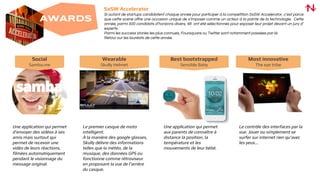 Social
Samba.me
Une application qui permet
d’envoyer des vidéos à ses
amis mais surtout qui
permet de recevoir une
vidéo de leurs réactions,
filmées automatiquement
pendant le visionnage du
message original.
Best bootstrapped
Sensible Baby
Wearable
Skully Helmet
Le premier casque de moto
intelligent.
À la manière des google glasses,
Skully délivre des informations
telles que la météo, de la
musique, des données GPS ou
fonctionne comme rétroviseur
en proposant la vue de l’arrière
du casque.
Une application qui permet
aux parents de connaître à
distance la position, la
température et les
mouvements de leur bébé.
Most innovative
The eye tribe
Le contrôle des interfaces par la
vue. Jouer ou simplement se
surfer sur internet rien qu’avec
les yeux...
AWARDS
SxSW Accelerator
Si autant de startups candidatent chaque année pour participer à la compétition SxSW Accelerator, c’est parce
que cette scène offre une occasion unique de s’imposer comme un acteur à la pointe de la technologie. Cette
année, parmi 500 candidats d’horizons divers, 48 ont été sélectionnés pour exposer leur projet devant un jury d’
experts.
Parmi les success stories les plus connues, Foursquare ou Twitter sont notamment passées par là.
Retour sur les lauréats de cette année.
 