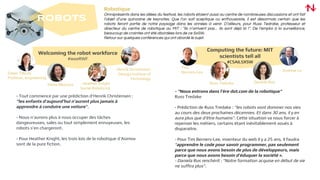 ROBOTS
Welcoming the robot workforce
#ieeeRWF
- Tout commence par une prédiction d’Henrik Christensen :
“les enfants d’aujourd’hui n’auront plus jamais à
apprendre à conduire une voiture”.
- Nous n’aurons plus à nous occuper des tâches
dangeureuses, sales ou tout simplement ennuyeuses, les
robots s’en chargeront.
- Pour Heather Knight, les trois lois de la robotique d’Asimov
sont de la pure fiction.
Dawn Tilbury
Profesor, engineering
Henrik Christensen
Georga Institue of
Technology
Elena Messina Heather Knight
Social Roboticist
Computing the future: MIT
scientists tell all
#CSAILSXSW
Tim
Berners-Lee
Russ Tedrake Daniela Rus
Andrew Lo
- “Nous entrons dans l’ère dot.com de la robotique”
Russ Tredake
- Prédiction de Russ Tredake : “les robots vont dominer nos vies
au cours des deux prochaines décennies. Et dans 30 ans, il y en
aura plus que d’être humains”. Cette situation va nous forcer à
repenser les métiers, certains étant inévitablement voués à
disparaitre.
- Pour Tim Berners-Lee, inventeur du web il y a 25 ans, il faudra
“apprendre le code pour savoir programmer, pas seulement
parce que nous avons besoin de plus de développeurs, mais
parce que nous avons besoin d’éduquer la société ».
- Daniela Rus renchérit : “Notre formation acquise en début de vie
ne suffira plus”.
Robotique
Omniprésents dans les allées du festival, les robots étaient aussi au centre de nombreuses discussions et ont fait
l’objet d’une quinzaine de keynotes. Que l’on soit sceptique ou enthousiaste, il est désormais certain que les
robots feront partie de notre paysage dans les années à venir. D’ailleurs, pour Russ Tedrake, professeur et
directeur du centre de robotique au MIT : “ils n’arrivent pas… ils sont déjà là !”. De l’emploi à la surveillance,
beaucoup de craintes ont été abordées lors de ce SxSW.
Retour sur quelques conférences qui ont abordé le sujet.
 