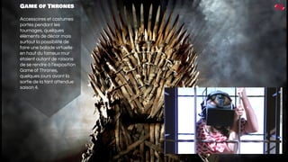 Game of Thrones
Accessoires et costumes
portés pendant les
tournages, quelques
éléments de décor mais
surtout la possibilité de
faire une balade virtuelle
en haut du fameux mur
étaient autant de raisons
de se rendre à l’exposition
Game of Thrones,
quelques jours avant la
sortie de la tant attendue
saison 4.
 