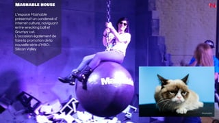Mashable house
L’espace Mashable
présentait un condensé d’
internet culture, naviguant
entre wrecking ball et
Grumpy cat.
L’occasion également de
faire la promotion de la
nouvelle série d’HBO :
Silicon Valley
 