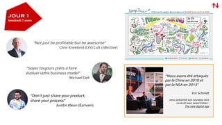 "Nous avons été attaqués
par la Chine en 2010 et
par la NSA en 2013"
Eric Schmidt
venu présenté son nouveau livre
co-écrit avec Jared Cohen :
The new digital age
“Not just be profitable but be awesome”
Chris Kneeland (CEO Cult collective)
JOUR 1
Vendredi 7 mars
“Don’t just share your product,
share your process”
Austin Kleon (Écrivain)
“Soyez toujours prêts à faire
évoluer votre business model”
Michael Dell
 