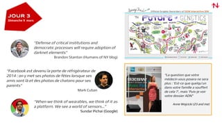 “La question que votre
médecin vous posera ne sera
plus : 'Est-ce que quelqu'un
dans votre famille a souffert
de cela ?', mais 'Puis-je voir
votre dossier ADN”
Anne Wojcicki (23 and me)
“When we think of wearables, we think of it as
a platform. We see a world of sensors…”
Sundar Pichai (Google)
“Defense of critical institutions and
democratic processes will require adoption of
darknet elements”
Brandon Stanton (Humans of NY blog)
“Facebook est devenu la porte de réfrigérateur de
2014 : on y met ses photos de fêtes lorsque ses
amis sont là et des photos de chatons pour ses
parents"
Mark Cuban
JOUR 3
Dimanche 9 mars
 