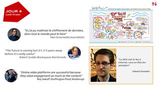 “La NSA met le feu à
internet, vous en êtes les
pompiers”
Edward Snowden
“Online video platforms are successful because
they value engagement as much as the content”
Roy Sekoff (Huffington Post) #tvdisrupt
“Si j'ai pu maîtriser le chiffrement de données,
alors tout le monde peut le faire”
Glen Greenwald (Journaliste)
“The future is coming but it's 3-5 years away
before it's really useful"
Robert Scoble (Rackspace) #techtrends
JOUR 4
Lundi 10 mars
 