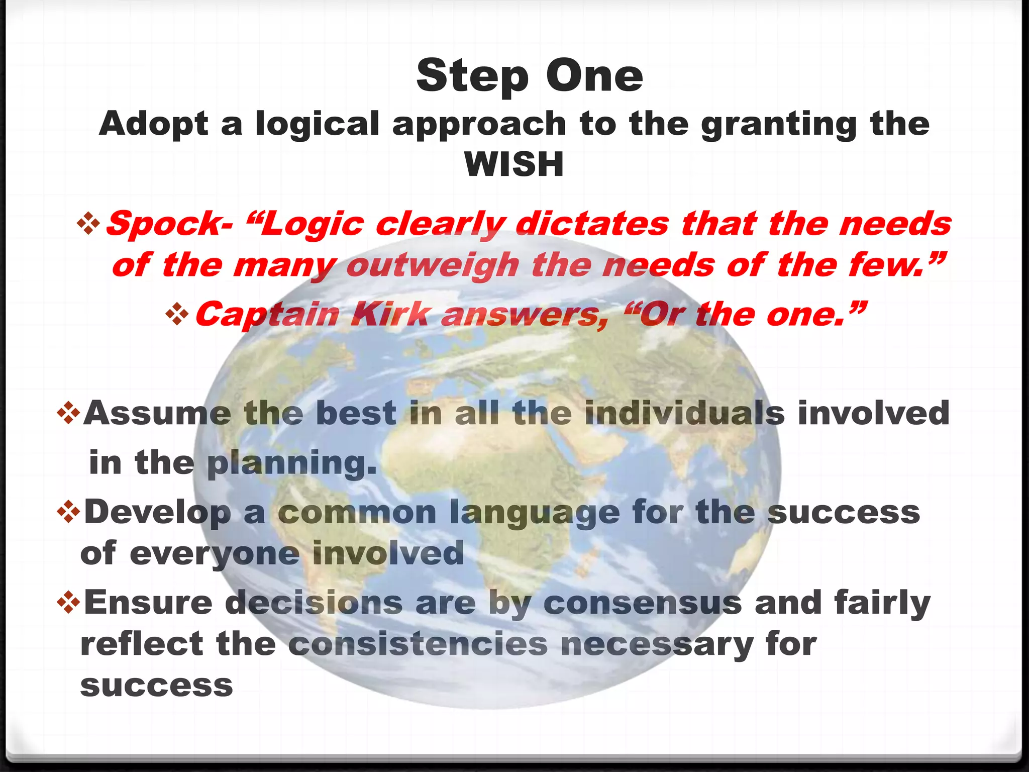 Step One
Adopt a logical approach to the granting the
WISH
Spock- “Logic clearly dictates that the needs
of the many outweigh the needs of the few.”
Captain Kirk answers, “Or the one.”
Assume the best in all the individuals involved
in the planning.
Develop a common language for the success
of everyone involved
Ensure decisions are by consensus and fairly
reflect the consistencies necessary for
success
 