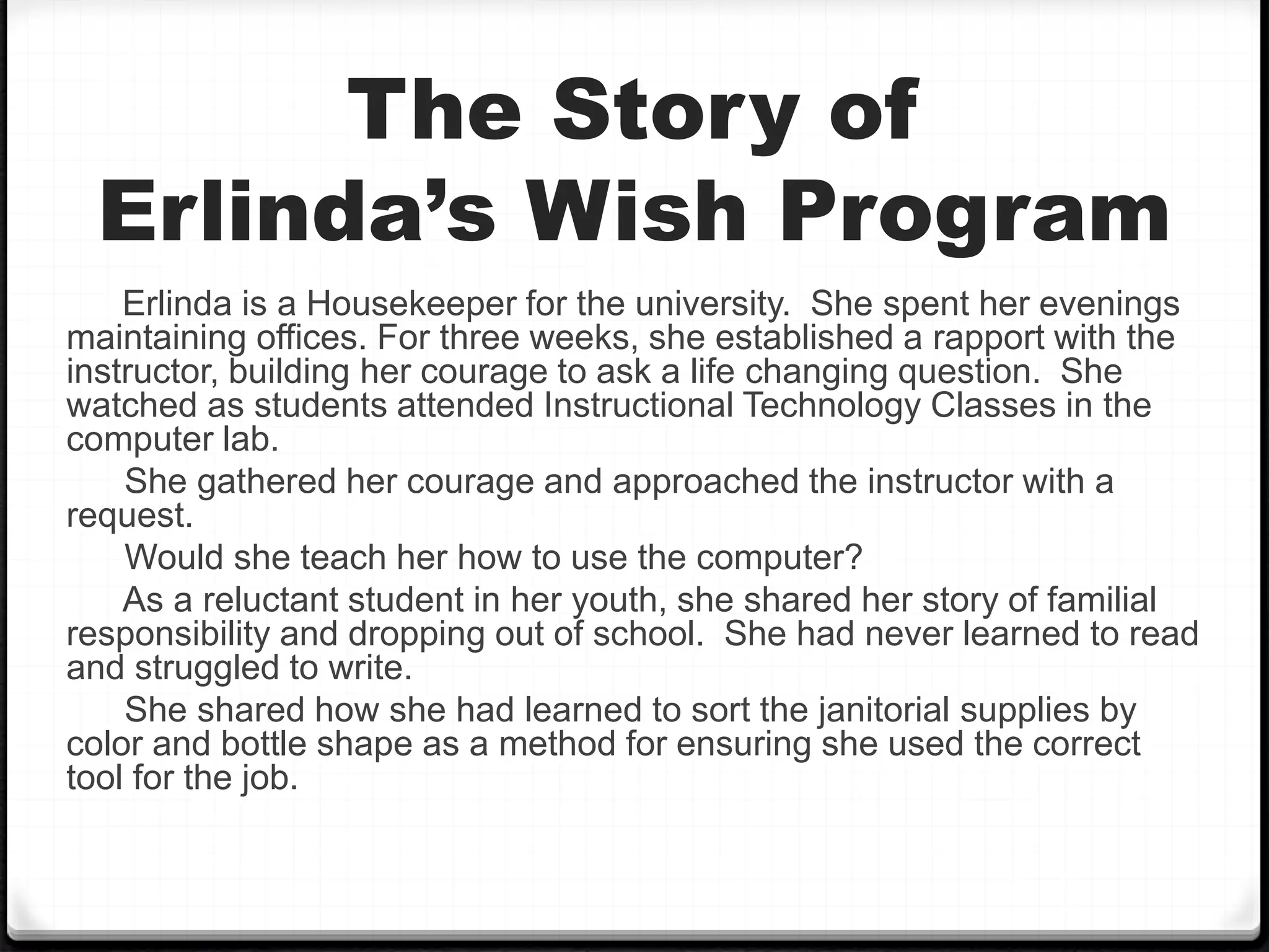 The Story of
Erlinda’s Wish Program
Erlinda is a Housekeeper for the university. She spent her evenings
maintaining offices. For three weeks, she established a rapport with the
instructor, building her courage to ask a life changing question. She
watched as students attended Instructional Technology Classes in the
computer lab.
She gathered her courage and approached the instructor with a
request.
Would she teach her how to use the computer?
As a reluctant student in her youth, she shared her story of familial
responsibility and dropping out of school. She had never learned to read
and struggled to write.
She shared how she had learned to sort the janitorial supplies by
color and bottle shape as a method for ensuring she used the correct
tool for the job.
 