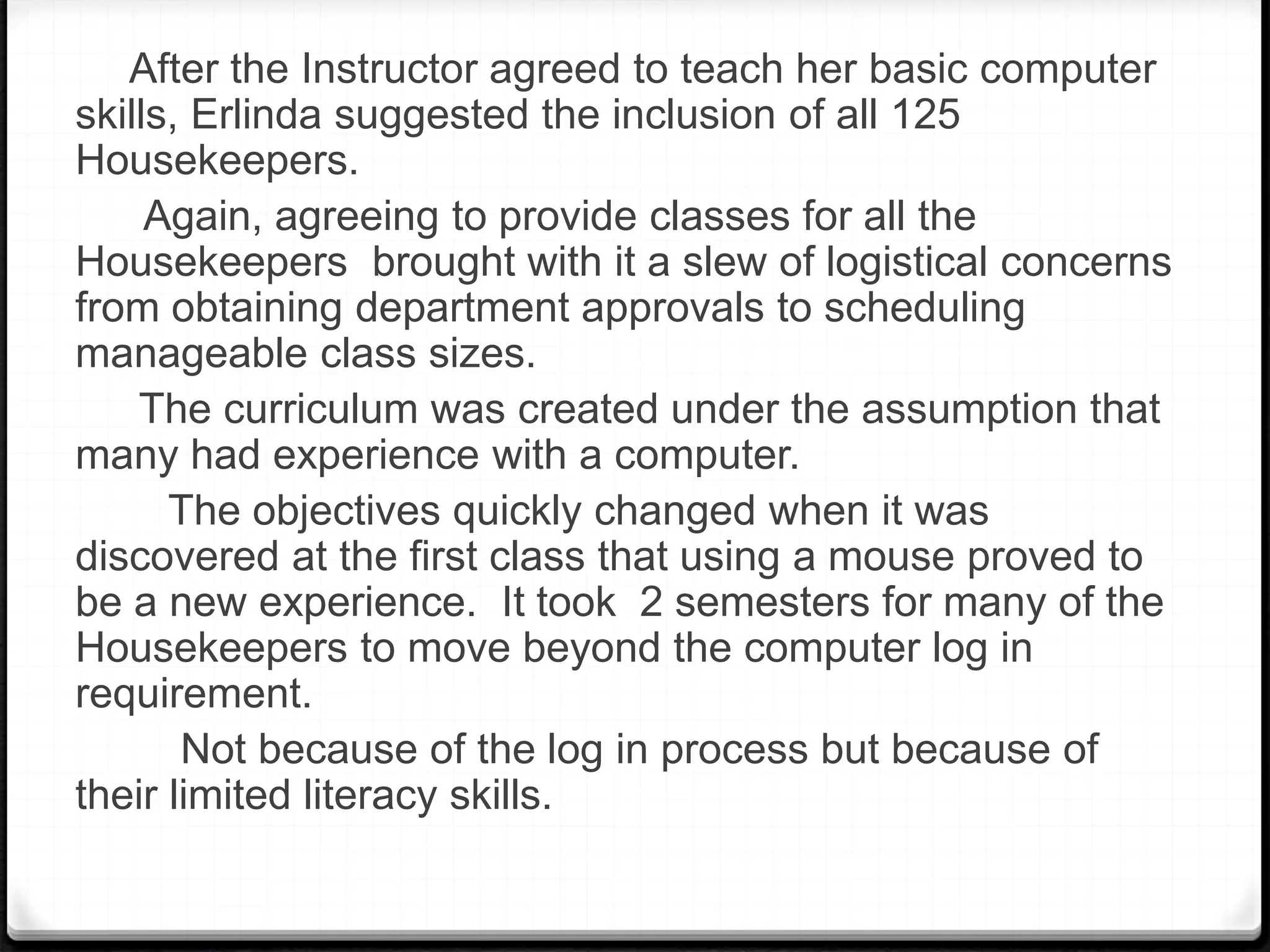 After the Instructor agreed to teach her basic computer
skills, Erlinda suggested the inclusion of all 125
Housekeepers.
Again, agreeing to provide classes for all the
Housekeepers brought with it a slew of logistical concerns
from obtaining department approvals to scheduling
manageable class sizes.
The curriculum was created under the assumption that
many had experience with a computer.
The objectives quickly changed when it was
discovered at the first class that using a mouse proved to
be a new experience. It took 2 semesters for many of the
Housekeepers to move beyond the computer log in
requirement.
Not because of the log in process but because of
their limited literacy skills.
 