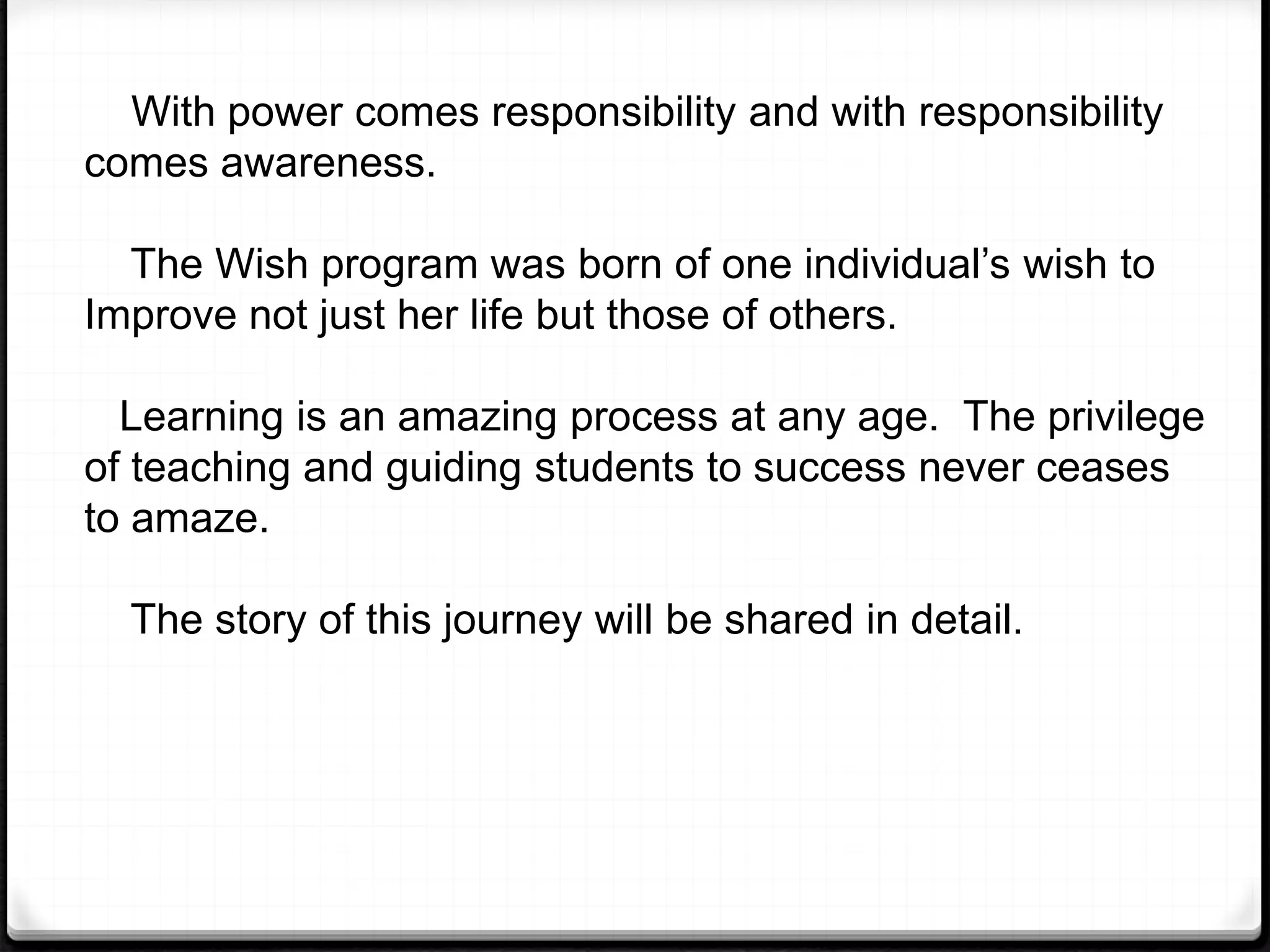 With power comes responsibility and with responsibility
comes awareness.
The Wish program was born of one individual’s wish to
Improve not just her life but those of others.
Learning is an amazing process at any age. The privilege
of teaching and guiding students to success never ceases
to amaze.
The story of this journey will be shared in detail.
 