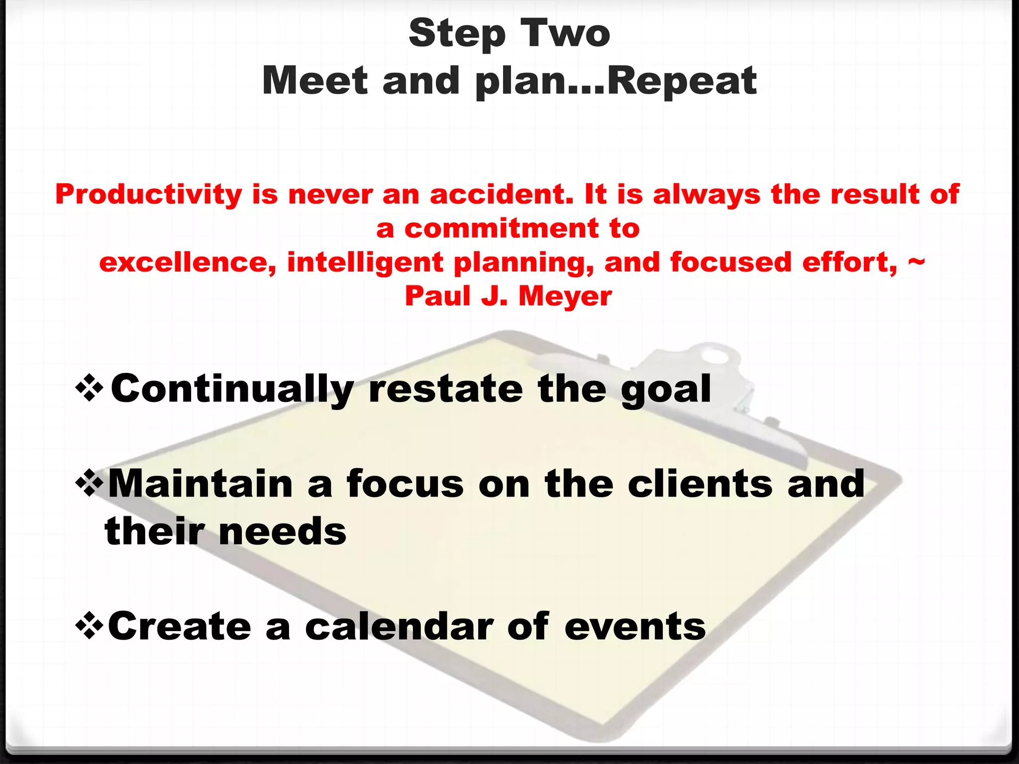Step Two
Meet and plan…Repeat
Productivity is never an accident. It is always the result of
a commitment to
excellence, intelligent planning, and focused effort, ~
Paul J. Meyer
Continually restate the goal
Maintain a focus on the clients and
their needs
Create a calendar of events
 