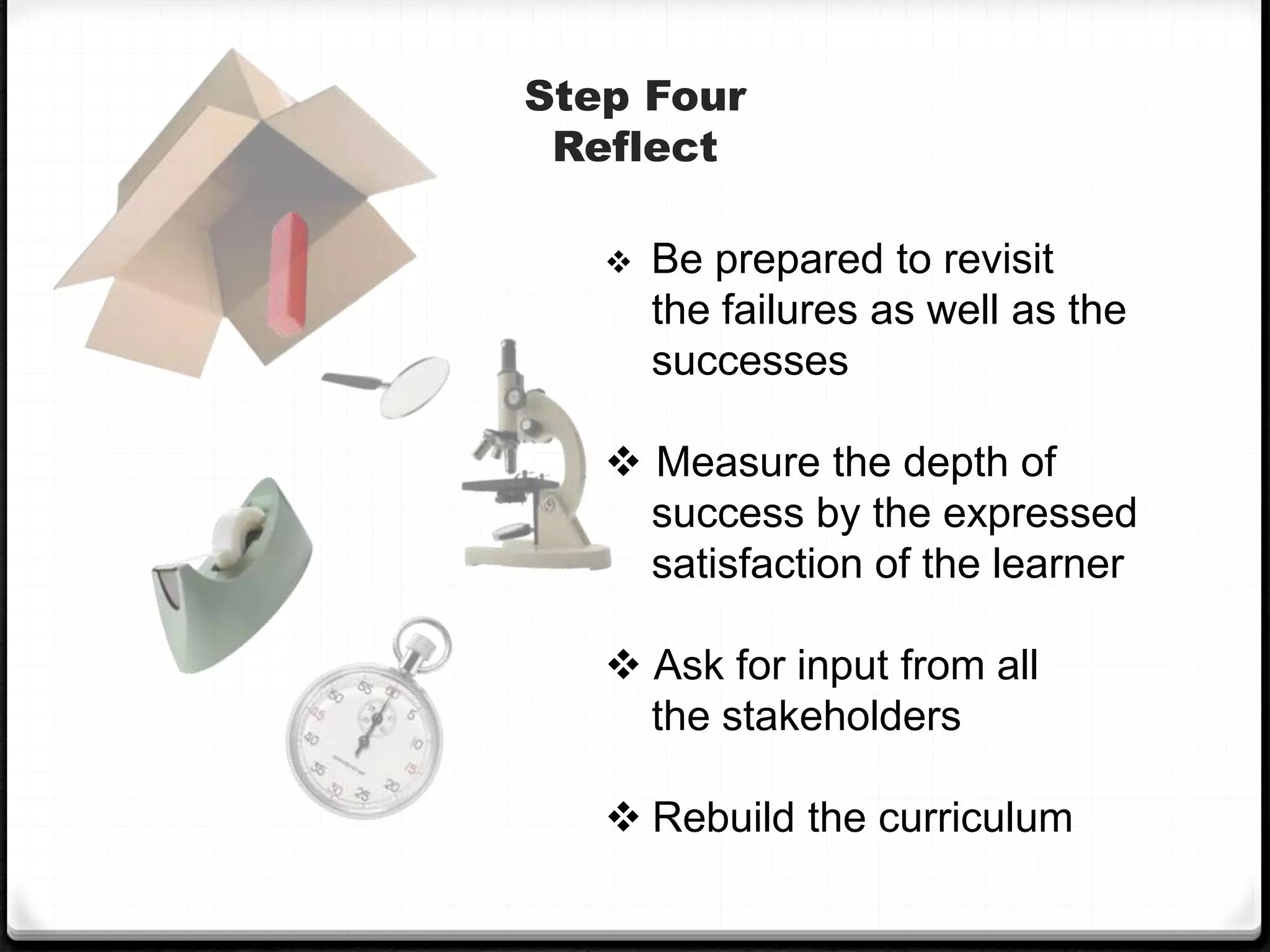 Step Four
Reflect
 Be prepared to revisit
the failures as well as the
successes
 Measure the depth of
success by the expressed
satisfaction of the learner
 Ask for input from all
the stakeholders
 Rebuild the curriculum
 