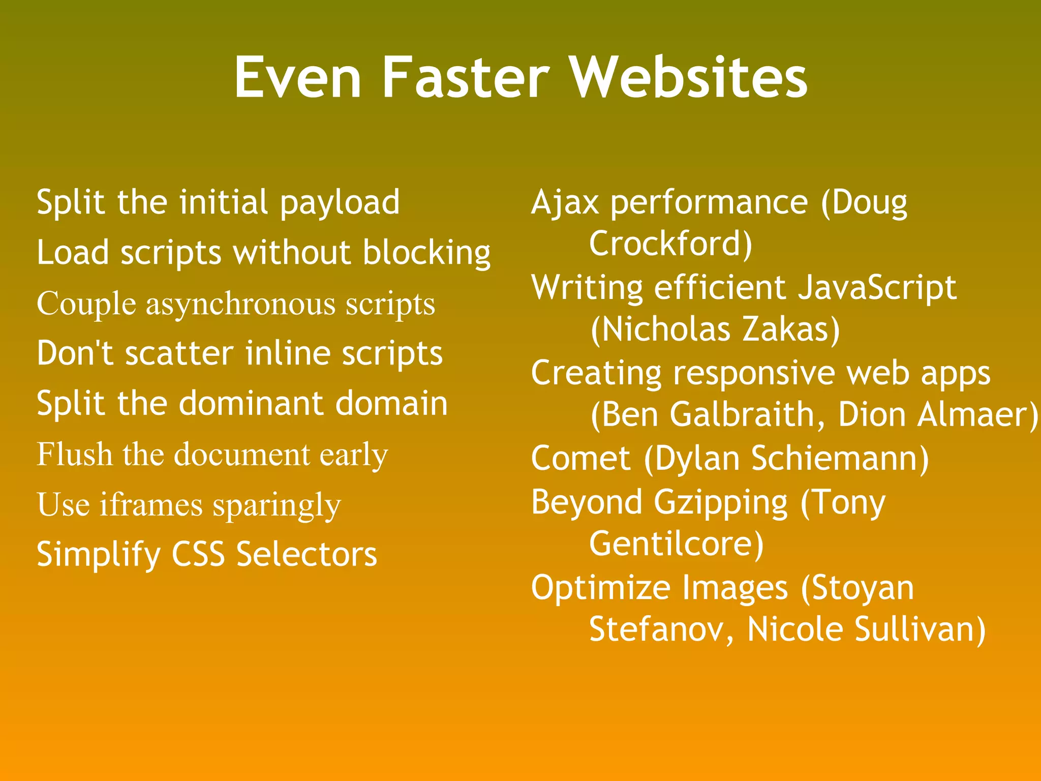 Even Faster Websites Split the initial payload Load scripts without blocking Couple asynchronous scripts Don't scatter inline scripts Split the dominant domain Flush the document early Use iframes sparingly Simplify CSS Selectors Ajax performance (Doug Crockford) Writing efficient JavaScript (Nicholas Zakas) Creating responsive web apps (Ben Galbraith, Dion Almaer) Comet (Dylan Schiemann) Beyond Gzipping (Tony Gentilcore) Optimize Images (Stoyan Stefanov, Nicole Sullivan) 