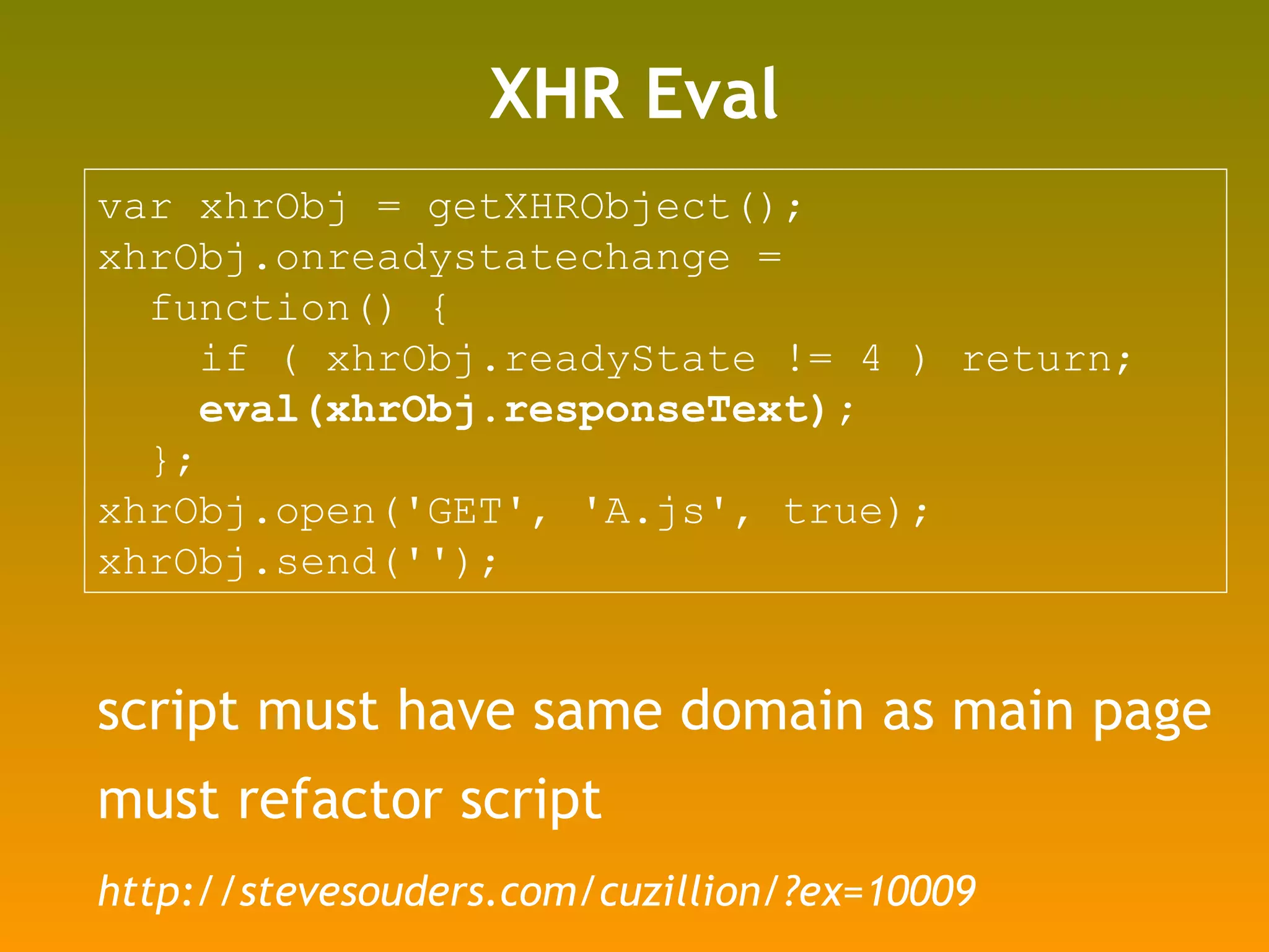 XHR Eval script must have same domain as main page must refactor script var xhrObj = getXHRObject(); xhrObj.onreadystatechange =  function() {  if ( xhrObj.readyState != 4 ) return; eval(xhrObj.responseText); }; xhrObj.open('GET', 'A.js', true); xhrObj.send(''); http://stevesouders.com/cuzillion/?ex=10009 
