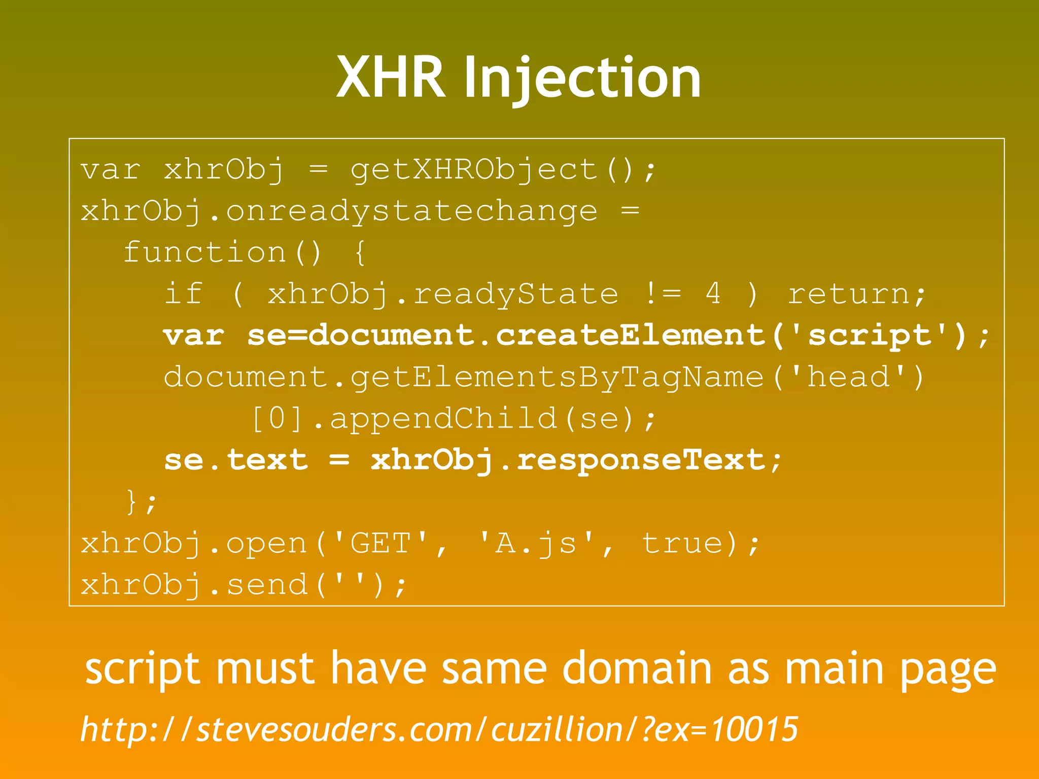 XHR Injection var xhrObj = getXHRObject(); xhrObj.onreadystatechange =  function() {  if ( xhrObj.readyState != 4 ) return; var se=document.createElement('script'); document.getElementsByTagName('head') [0].appendChild(se); se.text = xhrObj.responseText; }; xhrObj.open('GET', 'A.js', true); xhrObj.send(''); script must have same domain as main page http://stevesouders.com/cuzillion/?ex=10015 